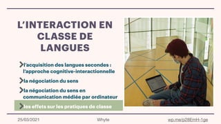 L’INTERACTION EN
CLASSE DE
LANGUES
l’acquisition des langues secondes :
l’approche cognitive-interactionnelle
la négociation du sens
la négociation du sens en
communication médiée par ordinateur
les effets sur les pratiques de classe
25/03/2021 Whyte wp.me/p28EmH-1ge
 