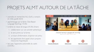 PROJETS ALMT AUTOUR DE LATÂCHE
• avancées en recherches AL2 (SLA) y compris
en mileu guidé (ISLA)
• apprentissage par la tâche (Task-Based
LanguageTeaching) : R. Ellis
• la tâche en classe de langue (R. Ellis, Erlam)
1. collaboration sur une activité ‘authentique’
2. le sens prime sur la forme
3. un écart d’information, d’opinion est prévu
4. les apprenants font appel à leurs propres
ressources linguistiques
• lien avec l’approche actionnelle du cadre
(CECRL)
 