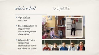 who’s who?
✤ clip: itilt2.eu
overview
✤ télécollaboration en
anglais entre
classes française et
allemandes
✤ échange de vidéo-
selfies pour
identifier les élèves
sur photo de classe
bit.ly/itilt2
 
