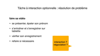 faire sa vidéo
• se présenter, épeler son prénom

• s’entraîner et s’enregistrer sur
tablette

• vérifier son enregistrement 

• refaire si nécessaire interaction ?
négociation ?
Tâche à interaction optionnelle : résolution de problème
 