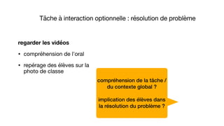 compréhension de la tâche /
du contexte global ?
implication des élèves dans
la résolution du problème ?
regarder les vidéos
• compréhension de l’oral

• repérage des élèves sur la
photo de classe
Tâche à interaction optionnelle : résolution de problème
 
