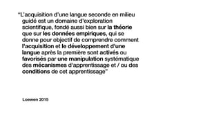 Loewen 2015
“L’acquisition d’une langue seconde en milieu
guidé est un domaine d'exploration
scientifique, fondé aussi bien sur la théorie
que sur les données empiriques, qui se
donne pour objectif de comprendre comment
l'acquisition et le développement d'une
langue après la première sont activés ou
favorisés par une manipulation systématique
des mécanismes d'apprentissage et / ou des
conditions de cet apprentissage”
 