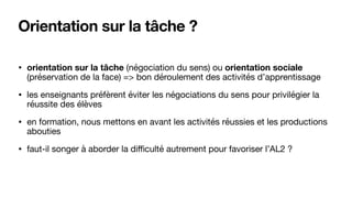 Orientation sur la tâche ?
• orientation sur la tâche (négociation du sens) ou orientation sociale
(préservation de la face) => bon déroulement des activités d’apprentissage

• les enseignants préfèrent éviter les négociations du sens pour privilégier la
réussite des élèves

• en formation, nous mettons en avant les activités réussies et les productions
abouties

• faut-il songer à aborder la diﬃculté autrement pour favoriser l’AL2 ?
 