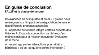En guise de conclusion
l’AL2T et la classe de langue
les avancées en AL2 guidée et en AL2T guidée nous
renseignent sur l’impact de la négociation du sens et
des difficultés pratiques associées

si l’approche actionnelle intègre certains aspects des
théories AL2 dans la conception de tâches, c’est
moins le cas pour la mise en oeuvre et l’évaluation
de la tâche

un recentrage sur les interactions pourrait être
bénéfique : qu’est-ce qu’une bonne interaction ?
 