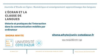 Journée d’Etude en ligne : Numérique et enseignement-apprentissage des langues
UNIVERSITE DE BOURGOGNE-FRANCHE COMTE
SHONA WHYTE
L’ÉCRAN ET LA
CLASSE DE
LANGUES
théorie et pratiques de l’interaction
dans la communication médiée par
ordinateur
25 MARS 2021 https://youtu.be/J3cFxG-eorM
shona.whyte@univ-cotedazur.fr
wp.me/p28EmH-1ge
 
