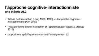 l’approche cognitive-interactionniste
une théorie AL2
• théorie de l’interaction (Long 1980, 1996) => l’approche cognitive-
interactionniste (Kim 2017)

• “relation étroite entre l’interaction et l’apprentissage” (Gass & Mackey
2015)

• propositions spécifiques concernant l’enseignement L2
 