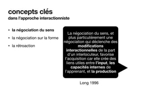 dans l’approche interactionniste
• la négociation du sens
• la négociation sur la forme

• la rétroaction
concepts clés
La négociation du sens, et
plus particulièrement une
négociation qui déclenche des
modifications
interactionnelles de la part
d’un interlocuteur, favorise
l’acquisition car elle crée des
liens utiles entre l’input, les
capacités internes de
l’apprenant, et la production
Long 1996
 