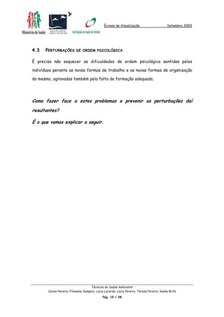 Écrans de Visualização Setembro 2003
4.3 PERTURBAÇÕES DE ORDEM PSICOLÓGICA
É preciso não esquecer as dificuldades de ordem psicológica sentidas pelos
indivíduos perante as novas formas de trabalho e as novas formas de organização
do mesmo, agravadas também pela falta de formação adequada.
Como fazer face a estes problemas e prevenir as perturbações daí
resultantes?
É o que vamos explicar a seguir.
Técnicas de Saúde Ambiental
Carmo Pereira, Filomena Sampaio, Lúcia Lacerda, Lúcia Pereira, Teresa Pereira, Vanda Brito
Pág. 10 / 28
 