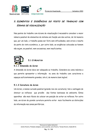 Écrans de Visualização Setembro 2003
5. ELEMENTOS E EXIGÊNCIAS DO POSTO DE TRABALHO COM
ÉCRANS DE VISUALIZAÇÃO
Nos postos de trabalho com écrans de visualização é necessário conceber o maior
número possível de elementos do sistema em função uns dos outros, de tal maneira
que, por um lado, o trabalho possa ser feito sem dificuldades, sem erros e resulte
do ponto de vista económico, e, por outro lado, as exigências colocadas ao homem
não sejam, se possível, nem excessivas, nem insuficientes.
5.1 O MONITOR
5.1.1 Dimensão do écran
A dimensão do écran deve ser adequada ao trabalho. Considera-se como máxima a
que permite apresentar a informação na zona de trabalho com caracteres e
espaços suficientemente grandes, isto é, de maneira bem legível.
5.1.2 Curvatura do écran
Um écran, o menos curvado possível (grande raio de curvatura), tem a vantagem de
diminuir os reflexos que provêm das fontes luminosas do ambiente. Estes
aparelhos são mais fáceis de colocar em posição de evitar os reflexos. Por outro
lado, um écran de grande curvatura permite evitar mais facilmente as distorções
da informação nas zonas periféricas.
Técnicas de Saúde Ambiental
Carmo Pereira, Filomena Sampaio, Lúcia Lacerda, Lúcia Pereira, Teresa Pereira, Vanda Brito
Pág. 11 / 28
 