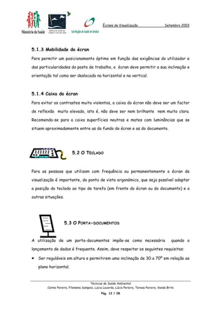 Écrans de Visualização Setembro 2003
5.1.3 Mobilidade do écran
Para permitir um posicionamento óptimo em função das exigências do utilizador e
das particularidades do posto de trabalho, o écran deve permitir a sua inclinação e
orientação tal como ser deslocado na horizontal e na vertical.
5.1.4 Caixa do écran
Para evitar os contrastes muito violentos, a caixa do écran não deve ser um factor
de reflexão muito elevado, isto é, não deve ser nem brilhante nem muito clara.
Recomenda-se para a caixa superfícies neutras e mates com luminâncias que se
situem aproximadamente entre as do fundo do écran e as do documento.
5.2 O TECLADO
Para as pessoas que utilizam com frequência ou permanentemente o écran de
visualização é importante, do ponto de vista ergonómico, que seja possível adaptar
a posição do teclado ao tipo de tarefa (em frente do écran ou do documento) e a
outras situações.
A utilização de um porta-documentos impõe-se como necessária quando o
lançamento de dados é frequente. Assim, deve respeitar os seguintes requisitos:
5.3 O PORTA-DOCUMENTOS
• Ser reguláveis em altura e permitirem uma inclinação de 30 a 70º em relação ao
plano horizontal.
Técnicas de Saúde Ambiental
Carmo Pereira, Filomena Sampaio, Lúcia Lacerda, Lúcia Pereira, Teresa Pereira, Vanda Brito
Pág. 12 / 28
 