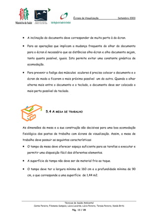 Écrans de Visualização Setembro 2003
•
•
•
•
•
•
A inclinação do documento deve corresponder de muito perto à do écran.
Para as operações que implicam a mudança frequente do olhar do documento
para o écran é necessário que as distâncias olho-écran e olho documento sejam,
tanto quanto possível, iguais. Isto permite evitar uma constante ginástica de
acomodação.
Para prevenir a fadiga dos músculos oculares é preciso colocar o documento e o
écran de modo a ficarem o mais próximo possível um do outro. Quando o olhar
alterna mais entre o documento e o teclado, o documento deve ser colocado o
mais perto possível do teclado.
5.4 A MESA DE TRABALHO
As dimensões da mesa e a sua construção são decisivas para uma boa acomodação
fisiológica dos postos de trabalho com écrans de visualização. Assim, a mesa de
trabalho deve possuir as seguintes características:
O tampo da mesa deve oferecer espaço suficiente para as tarefas a executar e
permitir uma disposição fácil dos diferentes elementos.
A superfície do tampo não deve ser de material frio ao toque.
O tampo deve ter a largura mínima de 160 cm e a profundidade mínima de 90
cm, o que corresponde a uma superfície de 1,44 m2.
Técnicas de Saúde Ambiental
Carmo Pereira, Filomena Sampaio, Lúcia Lacerda, Lúcia Pereira, Teresa Pereira, Vanda Brito
Pág. 13 / 28
 