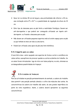 Écrans de Visualização Setembro 2003
•
•
•
•
Deve ter no mínimo 40 cm de largura, uma profundidade não inferior a 30 cm,
uma inclinação entre 0º e 20 º e a possibilidade de regulação da altura de 15
cm.
Este tipo de descanso para os pés limita a mobilidade fisiológica. Devem ser
anti-derrapantes o que poderá ser conseguido utilizando um tapete anti-
derrapante ou fixando o descanso para os pés.
Não devem ser utilizados pequenos suportes onde só existe espaço para os pés
ou que tenham no meio um tubo ou uma barra.
Poderá ser utilizado como apoio de pés uma lista telefónica.
5.4.3 Suporte para os cabos
O escritório deve estar equipado com suportes de forma a evitar a existência de
cabos soltos, susceptíveis de provocar quedas ou outros acidentes de trabalho. Se
os cabos forem introduzidos logo do início em tubos próprios, no solo, eliminam-se
as desagradáveis possibilidades de tropeçar.
5.5 A CADEIRA DE TRABALHO
Para as actividades na posição permanentemente de sentado, a cadeira de trabalho
deve permitir uma posição sentada cómoda e o alívio dos músculos das costas. As
características da cadeira de trabalho são assim, de uma grande importância do
ponto de vista ergonómico. Assim, a cadeira deverá apresentar as seguintes
características:
Técnicas de Saúde Ambiental
Carmo Pereira, Filomena Sampaio, Lúcia Lacerda, Lúcia Pereira, Teresa Pereira, Vanda Brito
Pág. 15 / 28
 