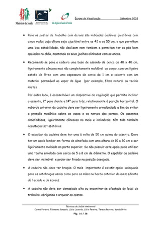 Écrans de Visualização Setembro 2003
•
•
•
•
•
Para os postos de trabalho com écrans são indicadas cadeiras giratórias com
cinco rodas cuja altura seja ajustável entre os 42 e os 55 cm, e que permitam
uma boa estabilidade, não deslizem nem tombem e permitam ter os pés bem
apoiados no chão, mantendo os seus joelhos alinhados com as ancas.
Recomenda-se para a cadeira uma base de assento de cerca de 40 x 40 cm,
ligeiramente côncava mas não completamente moldável ao corpo, com um ligeiro
estofo de látex com uma espessura de cerca de 1 cm e coberta com um
material permeável ao vapor de água (por exemplo, fibra natural ou tecido
misto).
Por outro lado, é aconselhável um dispositivo de regulação que permita inclinar
o assento, 2º para diante e 14º para trás, relativamente à posição horizontal. O
rebordo anterior da cadeira deve ser ligeiramente arredondado a fim de evitar
a pressão mecânica sobre os vasos e os nervos das pernas. Os assentos
almofadados, ligeiramente côncavos no meio e inclináveis, têm tido também
resultados satisfatórios.
O espaldar da cadeira deve ter uma à volta de 50 cm acima do assento. Deve
ter um apoio lombar em forma de almofada com uma altura de 10 a 20 cm e ser
ligeiramente moldado na parte superior. Se não possuir este apoio pode utilizar
uma toalha enrolada com cerca de 5 a 8 cm de diâmetro. O espaldar da cadeira
deve ser inclinável e poder ser fixado na posição desejada.
A cadeira não deve ter braços. O mais importante é existir apoio adequado
para os antebraços assim como para as mãos no bordo anterior da mesa (diante
do teclado e do écran).
A cadeira não deve ser demasiado alta ou encontrar-se afastada do local de
trabalho, obrigando a arquear as costas.
Técnicas de Saúde Ambiental
Carmo Pereira, Filomena Sampaio, Lúcia Lacerda, Lúcia Pereira, Teresa Pereira, Vanda Brito
Pág. 16 / 28
 