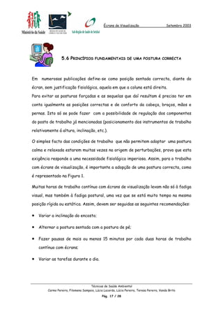 Écrans de Visualização Setembro 2003
5.6 PRINCÍPIOS FUNDAMENTAIS DE UMA POSTURA CORRECTA
Em numerosas publicações define-se como posição sentada correcta, diante do
écran, sem justificação fisiológica, aquela em que a coluna está direita.
Para evitar as posturas forçadas e as sequelas que daí resultam é preciso ter em
conta igualmente as posições correctas e de conforto da cabeça, braços, mãos e
pernas. Isto só se pode fazer com a possibilidade de regulação dos componentes
do posto de trabalho já mencionadas (posicionamento dos instrumentos de trabalho
relativamente á altura, inclinação, etc.).
O simples facto das condições de trabalho que não permitem adoptar uma postura
calma e relaxada estarem muitas vezes na origem de perturbações, prova que esta
exigência responde a uma necessidade fisiológica imperiosa. Assim, para o trabalho
com écrans de visualização, é importante a adopção de uma postura correcta, como
é representado na Figura 1.
Muitas horas de trabalho contínuo com écrans de visualização levam não só à fadiga
visual, mas também à fadiga postural, uma vez que se está muito tempo na mesma
posição rígida ou estática. Assim, devem ser seguidas as seguintes recomendações:
•
•
•
•
Variar a inclinação do encosto;
Alternar a postura sentada com a postura de pé;
Fazer pausas de mais ou menos 15 minutos por cada duas horas de trabalho
contínuo com écrans;
Variar as tarefas durante o dia.
Técnicas de Saúde Ambiental
Carmo Pereira, Filomena Sampaio, Lúcia Lacerda, Lúcia Pereira, Teresa Pereira, Vanda Brito
Pág. 17 / 28
 