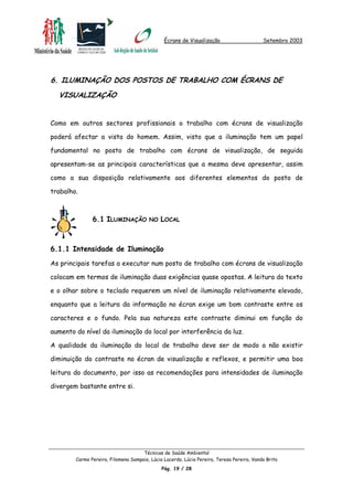 Écrans de Visualização Setembro 2003
6. ILUMINAÇÃO DOS POSTOS DE TRABALHO COM ÉCRANS DE
VISUALIZAÇÃO
Como em outros sectores profissionais o trabalho com écrans de visualização
poderá afectar a vista do homem. Assim, visto que a iluminação tem um papel
fundamental no posto de trabalho com écrans de visualização, de seguida
apresentam-se as principais características que a mesma deve apresentar, assim
como a sua disposição relativamente aos diferentes elementos do posto de
trabalho.
6.1 ILUMINAÇÃO NO LOCAL
6.1.1 Intensidade de Iluminação
As principais tarefas a executar num posto de trabalho com écrans de visualização
colocam em termos de iluminação duas exigências quase opostas. A leitura do texto
e o olhar sobre o teclado requerem um nível de iluminação relativamente elevado,
enquanto que a leitura da informação no écran exige um bom contraste entre os
caracteres e o fundo. Pela sua natureza este contraste diminui em função do
aumento do nível da iluminação do local por interferência da luz.
A qualidade da iluminação do local de trabalho deve ser de modo a não existir
diminuição do contraste no écran de visualização e reflexos, e permitir uma boa
leitura do documento, por isso as recomendações para intensidades de iluminação
divergem bastante entre si.
Técnicas de Saúde Ambiental
Carmo Pereira, Filomena Sampaio, Lúcia Lacerda, Lúcia Pereira, Teresa Pereira, Vanda Brito
Pág. 19 / 28
 