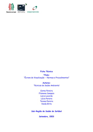 Ficha Técnica
Título:
“Écrans de Visualização – Normas e Procedimentos”
Autores:
Técnicas de Saúde Ambiental
Carmo Pereira
Filomena Sampaio
Lúcia Lacerda
Lúcia Pereira
Teresa Pereira
Vanda Brito
Sub-Região de Saúde de Setúbal
Setembro, 2003
 
