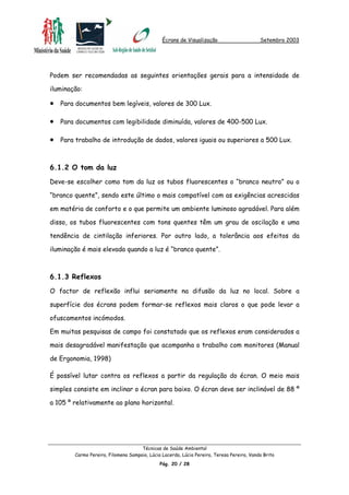 Écrans de Visualização Setembro 2003
Podem ser recomendadas as seguintes orientações gerais para a intensidade de
iluminação:
•
•
•
Para documentos bem legíveis, valores de 300 Lux.
Para documentos com legibilidade diminuída, valores de 400-500 Lux.
Para trabalho de introdução de dados, valores iguais ou superiores a 500 Lux.
6.1.2 O tom da luz
Deve-se escolher como tom da luz os tubos fluorescentes o “branco neutro” ou o
“branco quente”, sendo este último o mais compatível com as exigências acrescidas
em matéria de conforto e o que permite um ambiente luminoso agradável. Para além
disso, os tubos fluorescentes com tons quentes têm um grau de oscilação e uma
tendência de cintilação inferiores. Por outro lado, a tolerância aos efeitos da
iluminação é mais elevada quando a luz é “branco quente”.
6.1.3 Reflexos
O factor de reflexão influi seriamente na difusão da luz no local. Sobre a
superfície dos écrans podem formar-se reflexos mais claros o que pode levar a
ofuscamentos incómodos.
Em muitas pesquisas de campo foi constatado que os reflexos eram considerados a
mais desagradável manifestação que acompanha o trabalho com monitores (Manual
de Ergonomia, 1998)
É possível lutar contra os reflexos a partir da regulação do écran. O meio mais
simples consiste em inclinar o écran para baixo. O écran deve ser inclinável de 88 º
a 105 º relativamente ao plano horizontal.
Técnicas de Saúde Ambiental
Carmo Pereira, Filomena Sampaio, Lúcia Lacerda, Lúcia Pereira, Teresa Pereira, Vanda Brito
Pág. 20 / 28
 