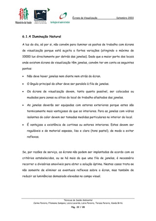 Écrans de Visualização Setembro 2003
6.1.4 Iluminação Natural
A luz do dia, só por si, não convém para iluminar os postos de trabalho com écrans
de visualização porque está sujeita a fortes variações (atingindo o máximo de
10000 lux directamente por detrás das janelas). Dado que a maior parte dos locais
onde existem écrans de visualização têm janelas, convém ter em conta os seguintes
pontos:
Não deve haver janelas nem diante nem atrás do écran.•
•
•
•
•
O ângulo principal do olhar deve ser paralelo à fila de janelas.
Os écrans de visualização devem, tanto quanto possível, ser colocados ou
mudados para zonas ou sítios do local de trabalho afastados das janelas.
As janelas deverão ser equipadas com estores exteriores porque estes são
termicamente mais vantajosos do que os interiores. Para as janelas com vidros
isolantes do calor devem ser tomadas medidas particulares no interior do local.
É vantajoso a existência de cortinas ou estores interiores. Estes devem ser
reguláveis e de material espesso, liso e claro (tons pastel), de modo a evitar
reflexos.
Se, por razões de serviço, os écrans não podem ser implantados de acordo com os
critérios estabelecidos, ou se há mais do que uma fila de janelas, é necessário
recorrer a divisórias amovíveis para obter a solução óptima. Nestes casos trata-se
não somente de eliminar os eventuais reflexos sobre o écran, mas também de
reduzir as luminâncias demasiado elevadas no campo visual.
Técnicas de Saúde Ambiental
Carmo Pereira, Filomena Sampaio, Lúcia Lacerda, Lúcia Pereira, Teresa Pereira, Vanda Brito
Pág. 22 / 28
 