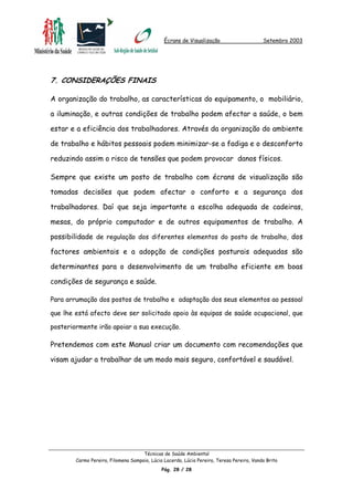 Écrans de Visualização Setembro 2003
7. CONSIDERAÇÕES FINAIS
A organização do trabalho, as características do equipamento, o mobiliário,
a iluminação, e outras condições de trabalho podem afectar a saúde, o bem
estar e a eficiência dos trabalhadores. Através da organização do ambiente
de trabalho e hábitos pessoais podem minimizar-se a fadiga e o desconforto
reduzindo assim o risco de tensões que podem provocar danos físicos.
Sempre que existe um posto de trabalho com écrans de visualização são
tomadas decisões que podem afectar o conforto e a segurança dos
trabalhadores. Daí que seja importante a escolha adequada de cadeiras,
mesas, do próprio computador e de outros equipamentos de trabalho. A
possibilidade de regulação dos diferentes elementos do posto de trabalho, dos
factores ambientais e a adopção de condições posturais adequadas são
determinantes para o desenvolvimento de um trabalho eficiente em boas
condições de segurança e saúde.
Para arrumação dos postos de trabalho e adaptação dos seus elementos ao pessoal
que lhe está afecto deve ser solicitado apoio às equipas de saúde ocupacional, que
posteriormente irão apoiar a sua execução.
Pretendemos com este Manual criar um documento com recomendações que
visam ajudar a trabalhar de um modo mais seguro, confortável e saudável.
Técnicas de Saúde Ambiental
Carmo Pereira, Filomena Sampaio, Lúcia Lacerda, Lúcia Pereira, Teresa Pereira, Vanda Brito
Pág. 28 / 28
 