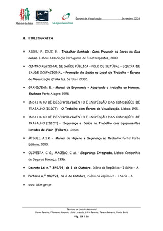Écrans de Visualização Setembro 2003
Técnicas de Saúde Ambiental
Carmo Pereira, Filomena Sampaio, Lúcia Lacerda, Lúcia Pereira, Teresa Pereira, Vanda Brito
Pág. 29 / 28
8. BIBLIOGRAFIA
•
•
•
•
•
•
•
•
•
•
ABREU, P., CRUZ, E. - Trabalhar Sentado: Como Prevenir as Dores na Sua
Coluna. Lisboa: Associação Portuguesa de Fisioterapeutas, 2000.
CENTRO REGIONAL DE SAÚDE PÚBLICA - POLO DE SETÚBAL – EQUIPA DE
SAÚDE OCUPACIONAL – Promoção da Saúde no Local de Trabalho – Écrans
de Visualização (Folheto). Setúbal: 2002.
GRANDJEAN, E. - Manual de Ergonomia – Adaptando o trabalho ao Homem,
Bookman. Porto Alegre: 1998.
INSTITUTO DE DESENVOLVIMENTO E INSPECÇÃO DAS CONDIÇÕES DE
TRABALHO (IDICT) - O Trabalho com Écrans de Visualização. Lisboa: 1991.
INSTITUTO DE DESENVOLVIMENTO E INSPECÇÃO DAS CONDIÇÕES DE
TRABALHO (IDICT) - Segurança e Saúde no Trabalho com Equipamentos
Dotados de Visor (Folheto). Lisboa.
MIGUEL, A.S.R. - Manual de Higiene e Segurança no Trabalho. Porto: Porto
Editora, 2000.
OLIVEIRA, C. G., MACEDO, C. M. - Segurança Integrada. Lisboa: Companhia
de Seguros Bonança, 1996.
Decreto Lei n.º 349/93, de 1 de Outubro, Diário da República – I Série – A.
Portaria n.º 989/93, de 6 de Outubro, Diário da República – I Série – A.
www. idict.gov.pt
 