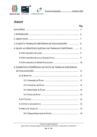 Écrans de Visualização Setembro 2003
ÍNDICE
Pág.
GLOSSÁRIO ....................................................................................................................... 3
1. INTRODUÇÃO ............................................................................................................... 6
2. OBJECTIVOS ................................................................................................................ 7
3. O QUE É O TRABALHO COM ÉCRANS DE VISUALIZAÇÃO? ....................... 8
4. QUAIS AS PRINCIPAIS QUEIXAS NO TRABALHO COM ÉCRANS ............ 9
4.1 PERTURBAÇÕES OCULARES ................................................................................ 9
4.2 PERTURBAÇÕES MUSCULO-ESQUELÉTICAS .................................................... 9
4.3 PERTURBAÇÕES DE ORDEM PSICOLÓGICA ....................................................... 10
5. ELEMENTOS E EXIGÊNCIAS DO POSTO DE TRABALHO COM ÉCRANS
DE VISUALIZAÇÃO ................................................................................................... 11
5.1 O MONITOR ........................................................................................................ 11
5.1.1 Dimensão do Écran ............................................................................. 11
5.1.2 Curvatura do Écran ........................................................................... 11
5.1.3 Mobilidade do Écran .......................................................................... 12
5.1.4 Caixa do Écran .................................................................................... 12
5.2 O TECLADO ......................................................................................................... 12
5.3 O PORTA-DOCUMENTOS ................................................................................... 12
5.4 MESA DE TRABALHO .......................................................................................... 13
5.4.1 Espaço Reservado às Pernas ........................................................... 14
Técnicas de Saúde Ambiental
Carmo Pereira, Filomena Sampaio, Lúcia Lacerda, Lúcia Pereira, Teresa Pereira, Vanda Brito
Pág. 4 / 28
 