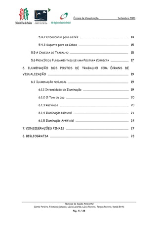 Écrans de Visualização Setembro 2003
5.4.2 O Descanso para os Pés ................................................................... 14
5.4.3 Suporte para os Cabos ..................................................................... 15
5.5 A CADEIRA DE TRABALHO ................................................................................ 15
5.6 PRINCÍPIOS FUNDAMENTAIS DE UMA POSTURA CORRECTA ......................... 17
6. ILUMINAÇÃO DOS POSTOS DE TRABALHO COM ÉCRANS DE
VISUALIZAÇÃO ............................................................................................................... 19
6.1 ILUMINAÇÃO NO LOCAL ................................................................................... 19
6.1.1 Intensidade de Iluminação ............................................................... 19
6.1.2 O Tom da Luz ...................................................................................... 20
6.1.3 Reflexos ............................................................................................... 20
6.1.4 Iluminação Natural ............................................................................ 21
6.1.5 Iluminação Artificial ......................................................................... 24
7. CONSIDERAÇÕES FINAIS ...................................................................................... 27
8. BIBLIOGRAFIA ............................................................................................................ 28
Técnicas de Saúde Ambiental
Carmo Pereira, Filomena Sampaio, Lúcia Lacerda, Lúcia Pereira, Teresa Pereira, Vanda Brito
Pág. 5 / 28
 