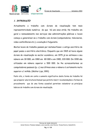 Écrans de Visualização Setembro 2003
1. INTRODUÇÃO
Actualmente o trabalho com écrans de visualização tem mais
representatividade numérica do que há uns anos atrás. No trabalho em
geral e nomeadamente nos serviços das administrações públicas e locais
começa a generalizar-se o trabalho com écrans (computadores, televisores,
video-conferências etc.), a evolução é fulgurante.
Muitos locais de trabalho passam por metamorfoses: o antigo escritório de
papel passa a escritório electrónico. Enquanto que em 1965 só havia alguns
écrans de visualização no sector económico, em 1975 já se estimava o seu
número em 30 000, em 1980 em 80 000 e em 1985, 220 000. Em 1990 são
utilizados em número superior a 500 000. Se lhe acrescentarmos os
computadores pessoais (p. c.) nos últimos anos o número é certamente muito
superior a 1 milhão. (Walter Lips, 1991)
Posto isto, e tendo em conta o aumento significativo desta forma de trabalho há
que preparar uma brochura/manual que permita inserir recomendações e formas de
procedimento que de uma forma acessível permitam vislumbrar os princípios
básicos do trabalho com écrans de visualização.
Técnicas de Saúde Ambiental
Carmo Pereira, Filomena Sampaio, Lúcia Lacerda, Lúcia Pereira, Teresa Pereira, Vanda Brito
Pág. 6 / 28
 