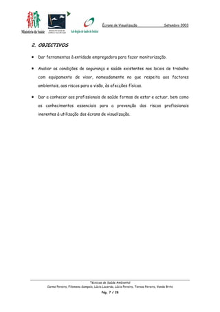 Écrans de Visualização Setembro 2003
2. OBJECTIVOS
•
•
•
Dar ferramentas à entidade empregadora para fazer monitorização.
Avaliar as condições de segurança e saúde existentes nos locais de trabalho
com equipamento de visor, nomeadamente no que respeita aos factores
ambientais, aos riscos para a visão, às afecções físicas.
Dar a conhecer aos profissionais de saúde formas de estar e actuar, bem como
os conhecimentos essenciais para a prevenção dos riscos profissionais
inerentes à utilização dos écrans de visualização.
Técnicas de Saúde Ambiental
Carmo Pereira, Filomena Sampaio, Lúcia Lacerda, Lúcia Pereira, Teresa Pereira, Vanda Brito
Pág. 7 / 28
 