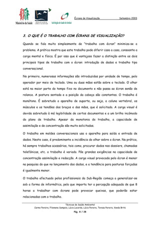 Écrans de Visualização Setembro 2003
3. O QUE É O TRABALHO COM ÉCRANS DE VISUALIZAÇÃO?
Quando se fala muito simplesmente de “trabalho com écran” minimiza-se o
problema. A prática mostra que este trabalho pode diferir caso a caso, consoante a
carga mental e física. É por isso que é vantajoso fazer a distinção entre os dois
principais tipos de trabalho com o écran: introdução de dados e trabalho tipo
conversacional.
No primeiro, numerosas informações são introduzidas por unidade de tempo, pelo
operador por meio de teclado. Uma ou duas mãos estão sobre o teclado. O olhar
está na maior parte do tempo fixo no documento e não passa ao écran senão de
relance. A postura sentada e a posição da cabeça são constantes. O trabalho é
monótono. É sobretudo o aparelho de suporte, ou seja, a coluna vertebral, os
músculos e os tendões dos braços e das mãos, que é solicitado. A carga visual é
devida sobretudo à má legibilidade de certos documentos e a um brilho incómodo
do plano de trabalho. Apesar da monotonia do trabalho, a capacidade de
assimilação e de concentração são muito solicitadas.
O trabalho em moldes conversacionais usa o aparelho para saída e entrada de
dados. Neste caso, é predominante a incidência do olhar sobre o écran. Na prática,
há sempre trabalhos acessórios, tais como, procurar dados nos dossiers, chamadas
telefónicas, etc. o trabalho é variado. Põe grandes exigências na capacidade de
concentração assimilação e redacção. A carga visual provocada pelo écran é menor
na pesquisa do que no lançamento dos dados, e a tendência para posturas forçadas
é igualmente menor.
O trabalho efectuado pelos profissionais da Sub-Região começa a generalizar-se
sob a forma de informática, pelo que importa ter a percepção adequada de que 8
horas a trabalhar com écrans pode provocar queixas, que poderão estar
relacionadas com o trabalho.
Técnicas de Saúde Ambiental
Carmo Pereira, Filomena Sampaio, Lúcia Lacerda, Lúcia Pereira, Teresa Pereira, Vanda Brito
Pág. 8 / 28
 