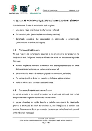 Écrans de Visualização Setembro 2003
4. QUAIS AS PRINCIPAIS QUEIXAS NO TRABALHO COM ÉCRANS?
O trabalho com écrans de visualização pode originar:
•
•
•
•
•
•
•
Uma carga visual considerável (perturbações oculares);
Posturas forçadas (perturbações musculo-esqueléticas);
Solicitação excessiva das capacidades de assimilação e concentração
(perturbações de ordem psicológica).
4.1 PERTURBAÇÕES OCULARES
No que respeita às perturbações oculares, a sua origem deve ser procurada na
carga visual e na fadiga dos olhos que daí resultam e que são devidas aos seguintes
factores:
Maiores exigências visuais de acomodação e de adaptação (adaptação dos olhos
às intensidades luminosas que variam constantemente);
Encandeamento directo e indirecto (superfícies brilhantes, reflexos);
Forma insatisfatória de certos caracteres, linhas ou páginas inteiras;
Falta de nitidez e de contraste dos caracteres.
4.2 PERTURBAÇÕES MUSCULO-ESQUELÉTICAS
As dores na nuca e nos membros podem ter origem nas posturas incorrectas
frequentemente adoptadas no trabalho com os écrans.
A carga intelectual acrescida durante o trabalho com écrans de visualização
provoca a diminuição do limiar da tolerância e, em consequência, o aumento das
queixas. Toma-se consciência, por exemplo, de certas perturbações visuais que até
então não eram incómodas.
Técnicas de Saúde Ambiental
Carmo Pereira, Filomena Sampaio, Lúcia Lacerda, Lúcia Pereira, Teresa Pereira, Vanda Brito
Pág. 9 / 28
 
