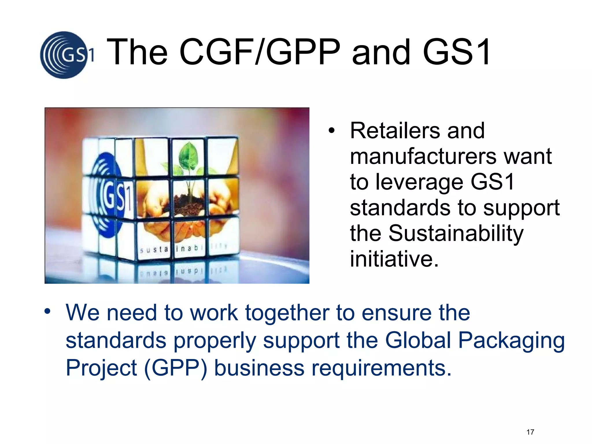 The CGF/GPP and GS1 Retailers and manufacturers want  to leverage GS1 standards to support the Sustainability initiative. We need to work together to ensure the standards properly support the Global Packaging Project (GPP) business requirements. 