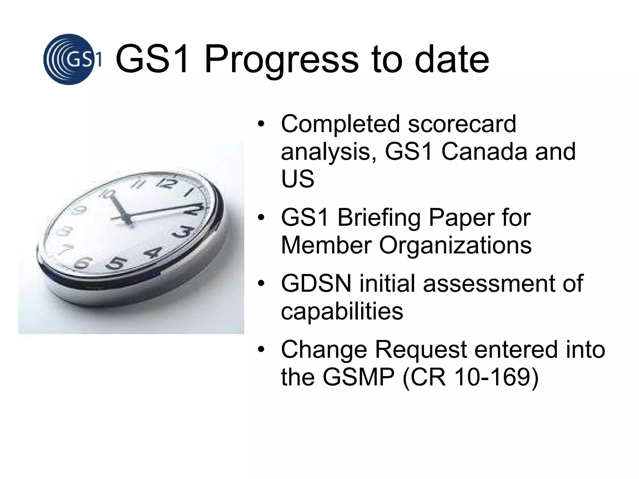 GS1 Progress to date Completed scorecard analysis, GS1 Canada and US GS1 Briefing Paper for Member Organizations GDSN initial assessment of capabilities Change Request entered into the GSMP (CR 10-169) 