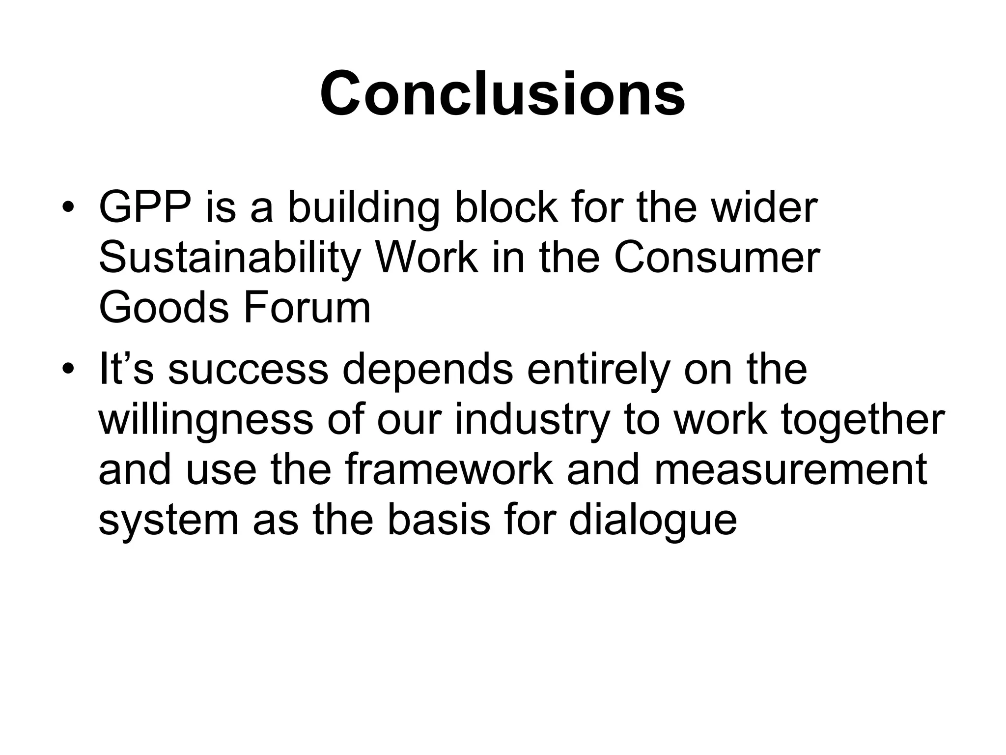 Conclusions GPP is a building block for the wider Sustainability Work in the Consumer Goods Forum It’s success depends entirely on the willingness of our industry to work together and use the framework and measurement system as the basis for dialogue 