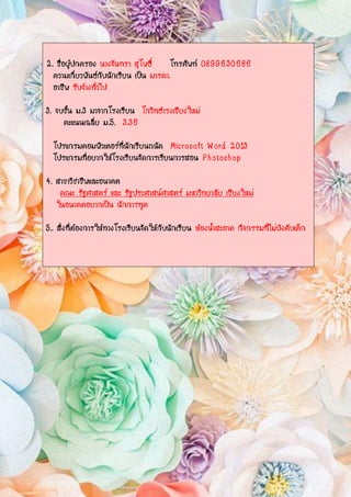 2. ชื่อผู้ปกครอง นางจันทรา สุโพธิ์ โทรศัพท์ 0899630686
ความเกี่ยวพันธ์กับนักเรียน เป็น มารดา.
อาชีพ รับจ้างทั่วไป
3. จบชั้น ม.3 มาจากโรงเรียน โกวิทธารงเชียงใหม่
คะแนนเฉลี่ย ม.5. 3.36
โปรแกรมคอมพิวเตอร์ที่นักเรียนถนัด Microsoft Word 2013
โปรแกรมที่อยากให้โรงเรียนจัดการเรียนการสอน Photoshop
4. สาขาวิชาชีพและอนาคต
คณะ รัฐศาสตร์ และ รัฐประศาสน์ศาสตร์ มหาวิทยาลัย เชียงใหม่
ในอนาคตอยากเป็น นักการทูต
5.. สิ่งที่ต้องการให้ทางโรงเรียนจัดให้กับนักเรียน ห้องน้าสะอาด กิจกรรมที่ไม่บังคับเด็ก
 