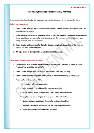 EXAM CRACKER
Half Yearly Subscription for coaching/Institutes
In this subscription Exam Cracker will make a contract with Institute as a service provider for them.
Points for the contract
1. Exam Cracker will sign a contract with institute as a service provider that would be for 11
months (min) or more.
2. The data of institute would be the property of Institute if Exam Cracker uses the data then
there would be a procedure for Institute to cancel the contract and Institute may get
compensation from Exam Cracker.
3. Exam Cracker will never ask for Data for its uses, only institutes will have the right to
upload the data from their place.
4. All legal issues (if occur) will be solve at institute local area.
What Exam Cracker Needs from Institutes
1. There would be a onetime registration fees for Institute/Coaching as a part of Exam
Cracker (That would be INR 3000/-).
2. Exam Cracker will provide solution in the name of Institute/Coaching.
3. Exam Cracker will make a portal for Coaching in a minimum charge of INR 5000/-.
Features for web portal would be
 A complete informatics website.
 Fully Dynamic Control Panel for Institute/Coaching.
 Image Gallery, News/Event Panel, Latest News for outer world.
 Easy feature for adding student to your Institute/Coaching.
 Student activate/deactivate feature for Institute/Coaching.
 Separate dashboard for student for tracking his performance.
 Easy help panel for student for his problems.
 