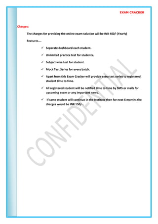 EXAM CRACKER
Charges:
The charges for providing the online exam solution will be INR 400/-(Yearly)
Features….
 Separate dashboard each student.
 Unlimited practice test for students.
 Subject wise test for student.
 Mock Test Series for every batch.
 Apart from this Exam Cracker will provide extra test series to registered
student time to time.
 All registered student will be notified time to time by SMS or mails for
upcoming exam or any important news.
 If same student will continue in the Institute then for next 6 months the
charges would be INR 150/- .
 