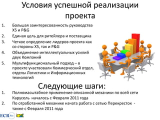 Условия успешной реализации
                    проекта
1.   Большая заинтересованность руководства
     Х5 и P&G
2.   Единая цель для ритейлера и поставщика
3.   Четкое определение лидеров проекта как
     со стороны Х5, так и P&G
4.   Объединение интеллектуальных усилий
     двух Компаний
5.   Мультифункциональный подход – в
     проекте участвовали Коммерческий отдел,
     отделы Логистики и Информационных
     технологий

                 Следующие шаги:
1.   Полномасштабное применение описанной механики по всей сети
     Карусель началось с Февраля 2011 года
2.   По отработанной механике начата работа с сетью Перекресток -
     также с Февраля 2011 года
 