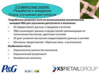 3.Совместные усилия:
  Разработка и внедрение
Плана улучшения доступности
Разработана механика теста по использованию аналитических
  выводов P&G для улучшения доступности в магазинах:
–    Х5 предоставляет данные о продажах и остатках
–    P&G анализирует данные и предоставляет рекомендации по
     пополнению магазинов, адаптации остатков
–    Х5 дает указание магазинам скорректировать данные в системе
–    Магазины предоставляют обратную связь о выполнении
Особенности теста:
–    Ограниченное количество магазинов
–    Ограниченный ассортимент
–    Контрольные магазины
 