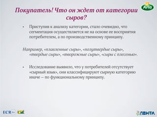 Покупатель! Что он ждет от категории
               сыров?
  •  Приступив к анализу категории, стало очевидно, что
     сегментация осуществляется не на основе ее восприятия
     потребителем, а по производственному принципу.

  Например, «плавленные сыры», «полутвердые сыры»,
     «твердые сыры», «творожные сыры», «сыры с плесенью».

  •  Исследование выявило, что у потребителей отсутствует
     «сырный язык», они классифицируют сырную категорию
     иначе – по функциональному принципу.
 
