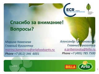 Спасибо	
  за	
  внимание!	
  
    Вопросы?	
  
    	
  
Марина	
  Каменева	
                              Александр	
  Грибановский	
  
Главный	
  бухгалтер	
                                Главный	
  бухгалтер	
  
marina.kameneva@arlafoodsarvs.ru	
                  a.gribanovsky@billa.ru	
  
Phone	
  +7	
  (812)	
  346	
  	
  6001	
  	
      Phone	
  +7	
  (495)	
  785	
  7500	
  	
  


      5/29/12	
  
                                                                                                 11	
  
 