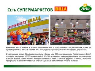 CЕТЬ	
  СУПЕРМАРКЕТОВ	
  




Компания BILLA входит в REWE International AG и представлена на российском рынке 79
супермаркетами BILLA в Москве, МО, Туле,	
  Курске,	
  Воронеже,	
  Нижнем	
  Новгороде	
  и	
  Дзержинске.	
  	
  

В настоящее время BILLA ведет работу с более чем 600 поставщиками. Ассортимент BILLA
состоит из порядка 12000 наименований, 60-70% которых – товары российских поставщиков.	
  
В BILLA всегда можно найти товары категории fresh – свежие фрукты и овощи, молочную
продукцию, высококачественные мясные и рыбные деликатесы, свежую выпечку.
 