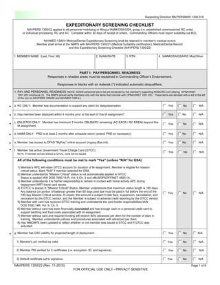 Fillable                                                                                                    Supporting Directive MILPERSMAN 1300-318

                                                EXPEDITIONARY SCREENING CHECKLIST
              NAVPERS 1300/22 applies to all personnel mobilizing or filling a IAMM/OSA/GSA, group (i.e. established commissioned RC units)
          or individual processing, RC and AC. Complete within 30 days of receipt of orders. Commanding Officers must report suitability via BOL.

                         NAVMED 1300/4 Medical/Dental Expeditionary Screening shall be retained in member's medical record.
                      Member shall arrive at the NMPS with NAVPERS 1300/21 (Medical Suitability certification), Medical/Dental Record,
                                               and this Expeditionary Screening Checklist (NAVPERS 1300/22)

    1. MEMBER NAME (Last, First, MI)                                    2. RANK/RATE              3. RTN                      4. IAMM/OSA/GSA/RC Mob/Other




                                                    PART I: PAY/PERSONNEL READINESS
                                Responses in shaded areas must be explained in Commanding Officer's Endorsement.

                                        Responses in blocks with an Asterisk (*) indicated automatic disqualifiers.

    1. PAY AND PERSONNEL READINESS (NOTE: ADSW personnel are to be pre-screened by the member's supporting NOSC/RC Unit utilizing OPNAVINST
      1001.20C enclosure (3). The NMPS should verify members only with the items that coincide with OPNAVINST 1001.20C. These items are denoted with a dot to the left
      of the row on NAVPERS 1300/22 and NAVMED 1300.4.)


.   a. RC ONLY: Member has documentation to support any claim for delay/exemption.                                                    Yes          No           N/A


.   b. Has member been deployed within 6 months prior to the start of this IA assignment?                                             Yes         No            N/A


.   c. ENLISTED ONLY: Member has minimum 3 months OBLISERV remaining (AC EAOS / RC EREN) beyond this
       IA assignment.
                                                                                                                                      Yes          No           N/A


.   d. IAMM ONLY: PRD is at least 2 months after schedule return (extend PRD as necessary).                                           Yes         No            N/A


.   e. Member has access to DFAS "MyPay" online account (mypay.dfas.mil).                                                             Yes         No            N/A

.   f. Member has active Government Travel Charge Card (GTCC).
      NOTE: If member arrives without a GTCC, none will be issued.
                                                                                                                                      Yes          No           N/A

      All of the following conditions must be met to mark "Yes" (unless "N/A" for GSA)

      1) Member's APC will retain GTCC account for duration of IA assignment. Member is eligible for mission
         critical status. Mark "N/A" if member selected for GSA.
      2) Member understands "Mission Critical" status is not automatically applied to GTCC.
         Status is applied IAW DOD 7000.14-R, Vol. 9 Ch. 3 and eBUSOPSOFFINST 4650.1A.
      3) Member understands it is his/her responsibility to remain in contact with home activity APC during
         deployment WRT travel card issues.
      4) If GTCC is placed in "Mission Critical" Status, Member understands that maximum status length is 180 days.
         Any balance (or portion of balance) greater than 60 days past due must be paid in full before the end of the
                                                                                                                                      Yes          No           N/A
         180-day Mission Critical window. If unpaid, the account is subject to late fees, suspension, cancellation, and
         revocation by the GTCC vendor, and the Member is subject to adverse credit reporting by the GTCC vendor.
      5) Member with card has received GTCC training and understands the card holder responsibilities IAW
         DOD 7000.14R, Vol. 9, Ch. 3.
      6) Member without card has been financially counseled and has enough cash or a personal credit card to
         support berthing and food costs associated with IA assignment.
      7) Member without card and required funding will receive 80% advanced per diem for the number of days in
         training. Member understands policies and procedures associated with advanced per diem.
      8) Has NMCMPS been updated to reflect whether or not member was issued a GTCC and if GTCC was
         activated.

.   g. Member has CAC validity for projected length of deployment.                                                                    Yes          No          N/A


     1) Member's pin verified as valid.                                                                                               Yes          No           N/A

     2) Member PKI verified for 3 certificates (i.e. encryption, ID, and signature).                                                  Yes          No           N/A

     3) Default certificate set to signature.                                                                                        Yes           No           N/A

    NAVPERS 1300/22 (Rev. 11-2010)                                                                                                                        Page 1 of 8
                                                      FOR OFFICIAL USE ONLY - PRIVACY SENSITIVE
                                                                                                                           Reset Form              Print Form
 