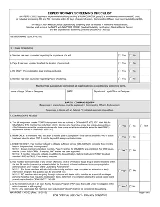 EXPEDITIONARY SCREENING CHECKLIST
          NAVPERS 1300/22 applies to all personnel mobilizing or filling a IAMM/OSA/GSA, group (i.e. established commissioned RC units)
      or individual processing, RC and AC. Complete within 30 days of receipt of orders. Commanding Officers must report suitability via BOL.

                     NAVMED 1300/4 Medical/Dental Expeditionary Screening shall be retained in member's medical record.
                  Member shall arrive at the NMPS with NAVPERS 1300/21 (Medical Suitability certification), Medical/Dental Record,
                                           and this Expeditionary Screening Checklist (NAVPERS 1300/22)


MEMBER NAME (Last, First, MI)




2. LEGAL READINESS


a. Member has been counseled regarding the importance of a will.                                                                Yes        No


b. Page 2 has been updated to reflect the location of current will.                                                             Yes        No


c. RC ONLY: Pre-mobilization legal briefing conducted.                                                                          Yes        No


d. Member has been counseled regarding Power of Attorney.                                                                       Yes        No


                             Member has successfully completed all legal readiness expeditionary screening items.

Name of Legal Officer or Designee                                 DATE                            Signature of Legal Officer or Designee




                                                          PART II: COMMAND REVIEW
                                 Responses in shaded areas must be explained in Commanding Officer's Endorsement.

                                         Responses in blocks with an Asterisk (*) indicated automatic disqualifiers.

1. COMMANDER'S REVIEW


a. This IA assignment breaks ITEMPO deployment limits as outlined in OPNAVINST 3000.13C. Mark N/A for
   OSA/GSA or if the member is a volunteer. (NOTE: Members who have follow-on sea duty orders subsequent to an                  Yes        No        N/A
  OSA/GSA assignment will be considered volunteers for those orders and will automatically be waived for dwell/ITEMPO
  requirements outlined in OPNAVINST 3000.13C.)


b. IAMM ONLY: Is member's PRD less than 2 months post-IA completion? This can be answered "NO" if action
                                                                                                                                Yes        No
   has been taken to adjust PRD 2 months beyond IA assignment return date.

c. ENLISTED ONLY: Has member refused to obligate sufficient service (OBLISERV) to complete three months
   beyond the prescribed IA assignment?
   NOTE 1: Ensure member extends or reenlists. Page 13 entries for OBLISERV are prohibited. For SRB issues,
                                                                                                                               Yes *       No
   see the current NAVADMIN. If required, HYT waiver has been approved.
   NOTE 2: If member refuses to obligate, in addition to disqualification, Sailors shall submit 1306/7 to adjust
   member's PRD to EAOS, if not already matched.

d. Has member been convicted of any civilian offense(s) (civil or criminal) or illegal drug or alcohol incidents within
   the last 24 months (pre-service review included for first-term); or have involvement in any ongoing civil or
   criminal action; or in violation of the Lautenberg Amendment?
   NOTE 1: For those members with alcohol incidents only, and who have completed an education or early
                                                                                                                               Yes *       No
   intervention program, this question can be answered "no".
   NOTE 2: RC members who are going through a divorce and desire not to mobilize as a result of an alleged
   personal hardship must request a mobilization delay, deferment or exemption utilizing the special cases board
   procedures outlined in OPNAVINST 1740.4.D

e. Is the member involved in an open Family Advocacy Program (FAP) case that is still under investigation or for
   which treatment is still ongoing?                                                                                            Yes *      No
   NOTE: Any case/cases that has/have been adjudicated "closed" shall not be considered disqualifying.
NAVPERS 1300/22 (Rev. 11-2010)                                                                                                                  Page 4 of 8
                                                  FOR OFFICIAL USE ONLY - PRIVACY SENSITIVE
 