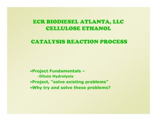 ECR BIODIESEL ATLANTA, LLC
     CELLULOSE ETHANOL

CATALYSIS REACTION PROCESS




•Project Fundamentals –
   –Dilute Hydrolysis
•Project, “solve existing problems”
•Why try and solve these problems?
 