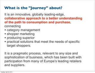 What is the "Journey" about?
       It is an innovative, globally leading-edge,
       collaborative approach to a better understanding
       of the path to consumption and purchase,
       connecting
       • category management
       • shopper marketing
       • producing superior
       • practical solutions that meet the needs of specific
          target shoppers.

       It is a pragmatic process, relevant to any size and
       sophistication of business, which has been built with
       participation from many of Europe’s leading retailers
       and suppliers.
Tuesday, April 26, 2011
 