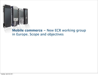 Mobile commerce - New ECR working group
                     in Europe. Scope and objectives




Tuesday, April 26, 2011
 