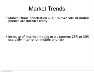 Market Trends
         • Mobile Phone penetration = 100%,over 50% of mobile
           phones are internet ready




         • Increase of internet mobile users (approx 25% to 30%
           use daily internet on mobile phones)




Tuesday, April 26, 2011
 