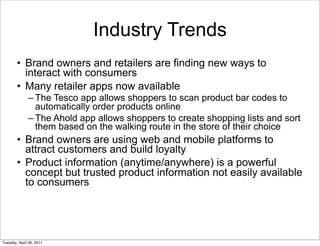 Industry Trends
        • Brand owners and retailers are finding new ways to
          interact with consumers
        • Many retailer apps now available
              – The Tesco app allows shoppers to scan product bar codes to
                automatically order products online
              – The Ahold app allows shoppers to create shopping lists and sort
                them based on the walking route in the store of their choice
        • Brand owners are using web and mobile platforms to
          attract customers and build loyalty
        • Product information (anytime/anywhere) is a powerful
          concept but trusted product information not easily available
          to consumers




Tuesday, April 26, 2011
 