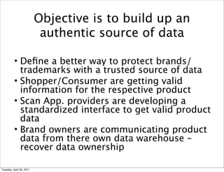 Objective is to build up an
                           authentic source of data

          • Deﬁne a better way to protect brands/
            trademarks with a trusted source of data
          • Shopper/Consumer are getting valid
            information for the respective product
          • Scan App. providers are developing a
          
 standardized interface to get valid product

            data
          • Brand owners are communicating product
            data from there own data warehouse –
            recover data ownership

Tuesday, April 26, 2011
 