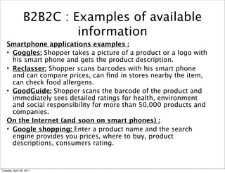 B2B2C : Examples of available
                          information
    Smartphone applications examples :
    • Goggles: Shopper takes a picture of a product or a logo with
      his smart phone and gets the product description.
    • Reclasser: Shopper scans barcodes with his smart phone
      and can compare prices, can ﬁnd in stores nearby the item,
      can check food allergens.
    • GoodGuide: Shopper scans the barcode of the product and
      immediately sees detailed ratings for health, environment
      and social responsibility for more than 50,000 products and
      companies.
    On the Internet (and soon on smart phones) :
    • Google shopping: Enter a product name and the search
      engine provides you prices, where to buy, product
      descriptions, consumers rating.



Tuesday, April 26, 2011
 